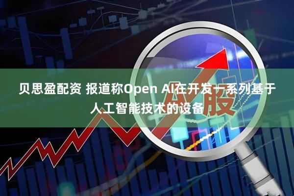 贝思盈配资 报道称Open AI在开发一系列基于人工智能技术的设备