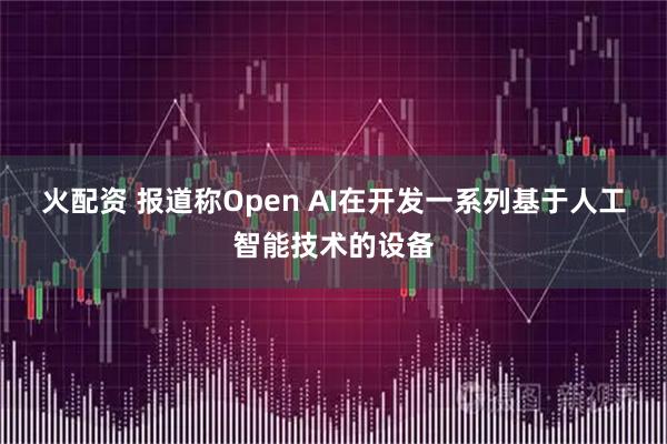 火配资 报道称Open AI在开发一系列基于人工智能技术的设备