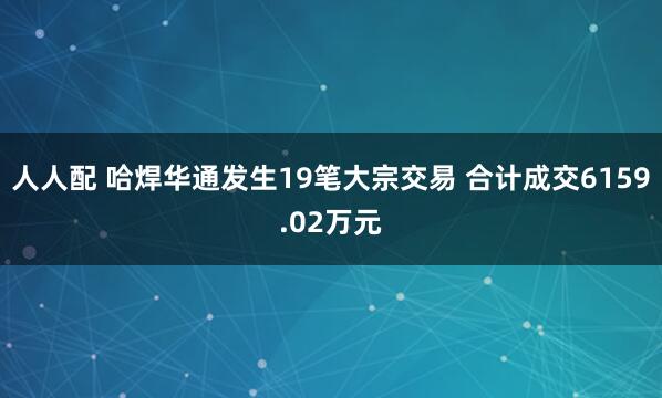 人人配 哈焊华通发生19笔大宗交易 合计成交6159.02万元