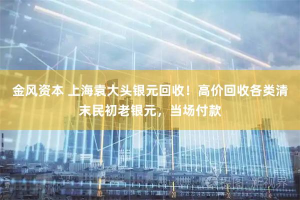 金风资本 上海袁大头银元回收！高价回收各类清末民初老银元，当场付款