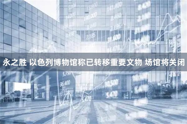 永之胜 以色列博物馆称已转移重要文物 场馆将关闭