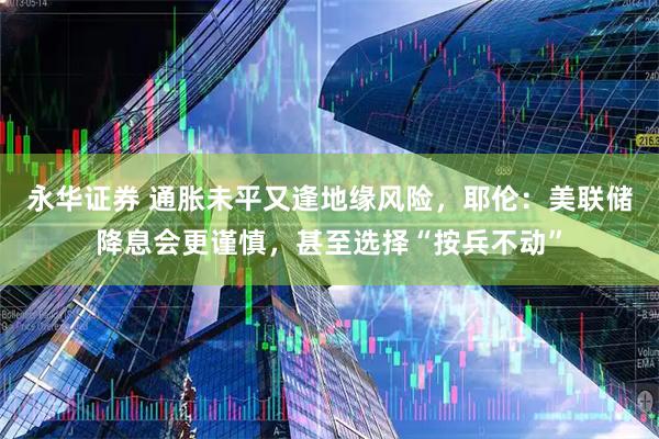 永华证券 通胀未平又逢地缘风险，耶伦：美联储降息会更谨慎，甚至选择“按兵不动”