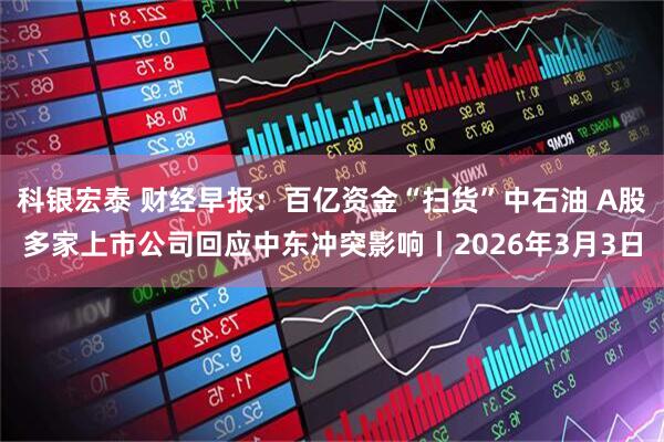 科银宏泰 财经早报：百亿资金“扫货”中石油 A股多家上市公司回应中东冲突影响丨2026年3月3日