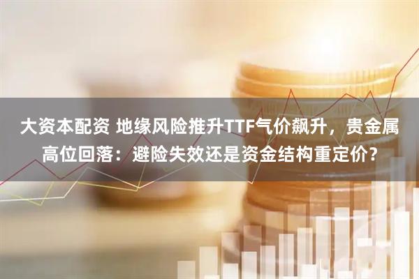 大资本配资 地缘风险推升TTF气价飙升，贵金属高位回落：避险失效还是资金结构重定价？