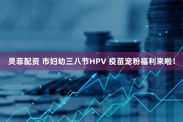 灵菲配资 市妇幼三八节HPV 疫苗宠粉福利来啦！
