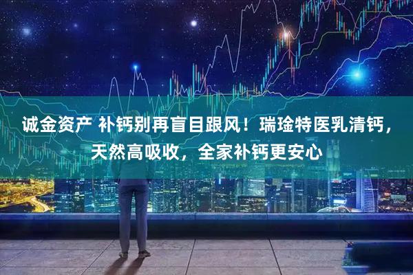 诚金资产 补钙别再盲目跟风！瑞琻特医乳清钙，天然高吸收，全家补钙更安心