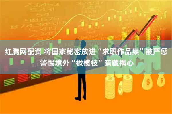 红腾网配资 将国家秘密放进“求职作品集”被严惩 警惕境外“橄榄枝”暗藏祸心