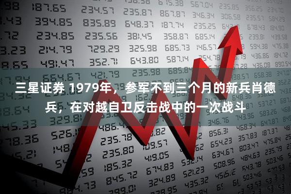 三星证券 1979年，参军不到三个月的新兵肖德兵，在对越自卫反击战中的一次战斗