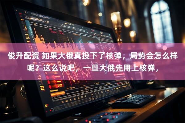 俊升配资 如果大俄真投下了核弹，局势会怎么样呢？这么说吧，一旦大俄先用上核弹，