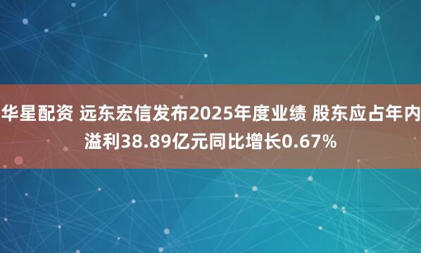 华星配资 远东宏信发布2025年度业绩 股东应占年内溢利38.89亿元同比增长0.67%