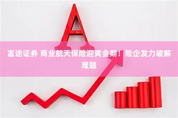 富途证券 商业航天保险迎黄金期！险企发力破解难题