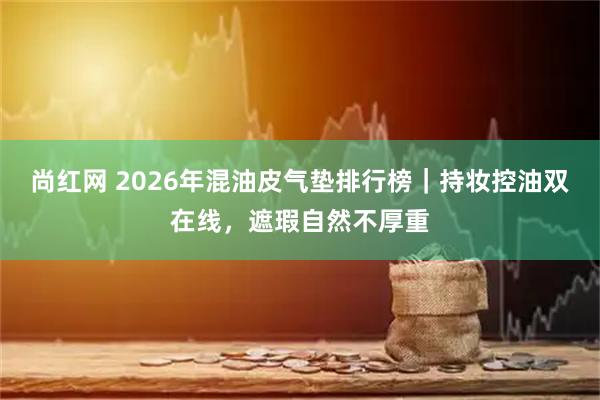 尚红网 2026年混油皮气垫排行榜｜持妆控油双在线，遮瑕自然不厚重