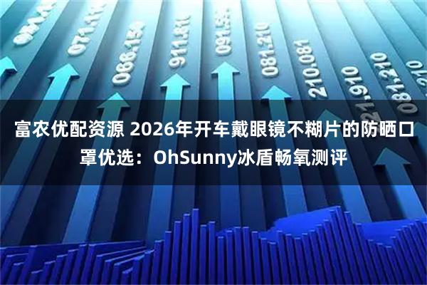 富农优配资源 2026年开车戴眼镜不糊片的防晒口罩优选：OhSunny冰盾畅氧测评
