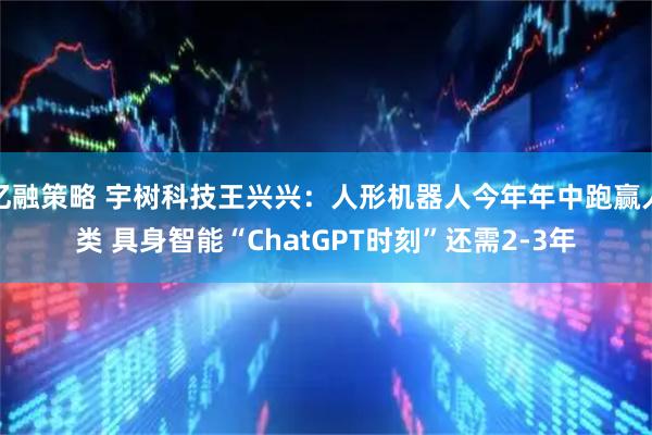 亿融策略 宇树科技王兴兴:人形机器人今年年中跑赢人类 具身智能“ChatGPT时刻”还需2-3年