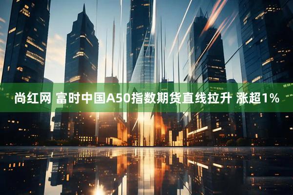 尚红网 富时中国A50指数期货直线拉升 涨超1%
