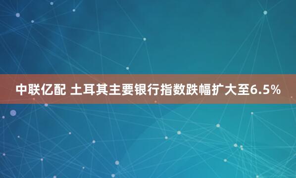 中联亿配 土耳其主要银行指数跌幅扩大至6.5%