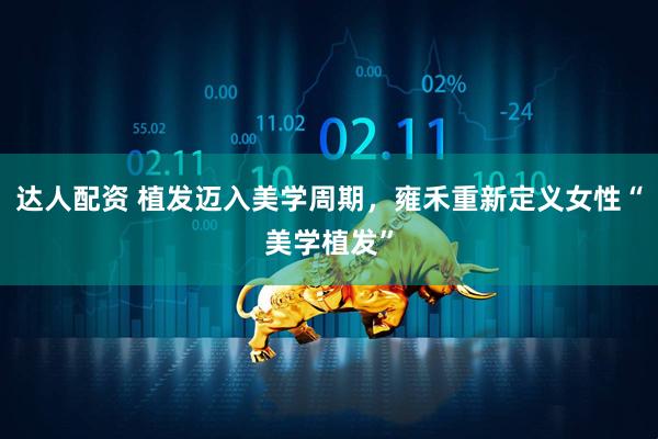 达人配资 植发迈入美学周期，雍禾重新定义女性“美学植发”