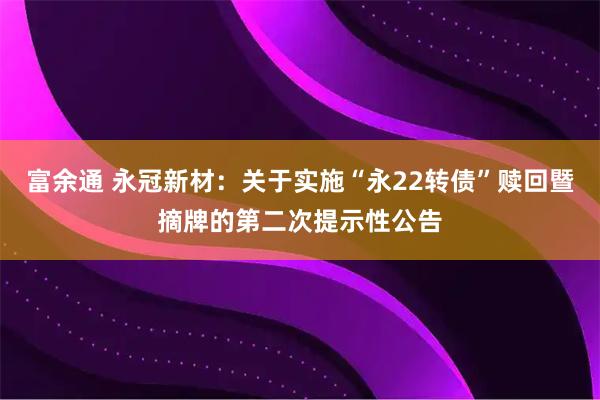 富余通 永冠新材：关于实施“永22转债”赎回暨摘牌的第二次提示性公告