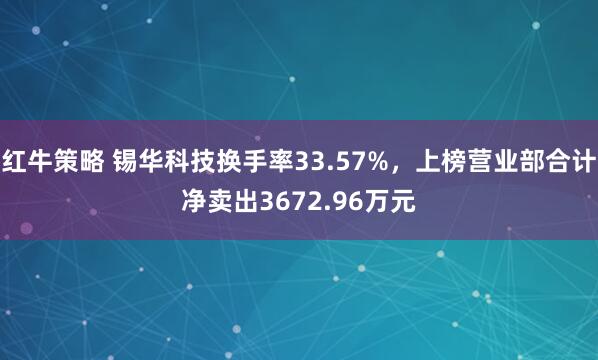 红牛策略 锡华科技换手率33.57%，上榜营业部合计净卖出3672.96万元