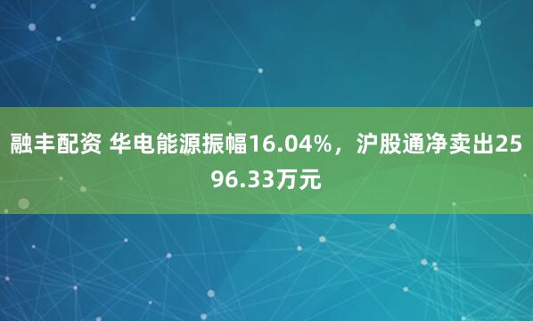 融丰配资 华电能源振幅16.04%，沪股通净卖出2596.33万元