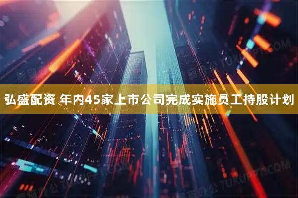 弘盛配资 年内45家上市公司完成实施员工持股计划