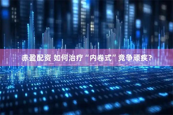 赤盈配资 如何治疗“内卷式”竞争顽疾？