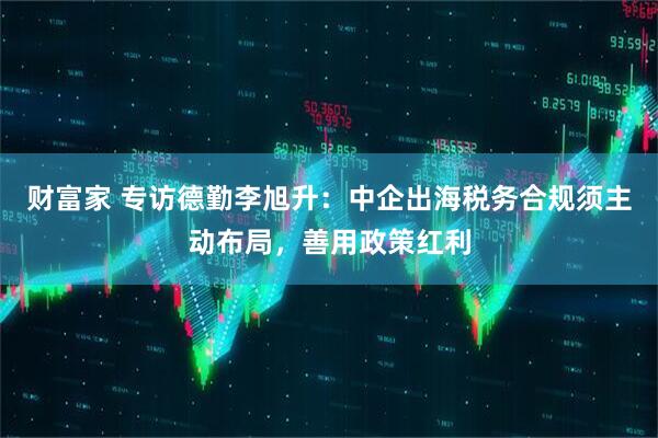 财富家 专访德勤李旭升：中企出海税务合规须主动布局，善用政策红利
