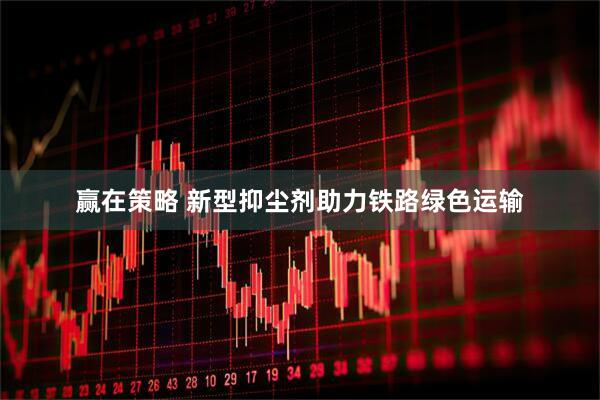 赢在策略 新型抑尘剂助力铁路绿色运输