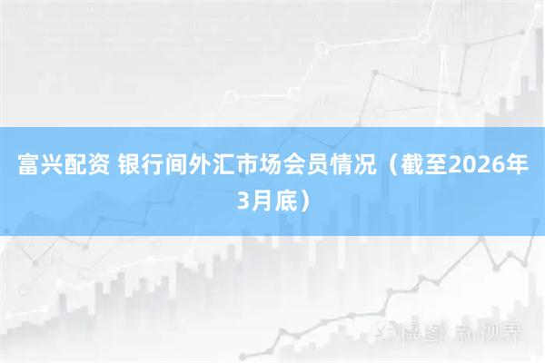 富兴配资 银行间外汇市场会员情况（截至2026年3月底）