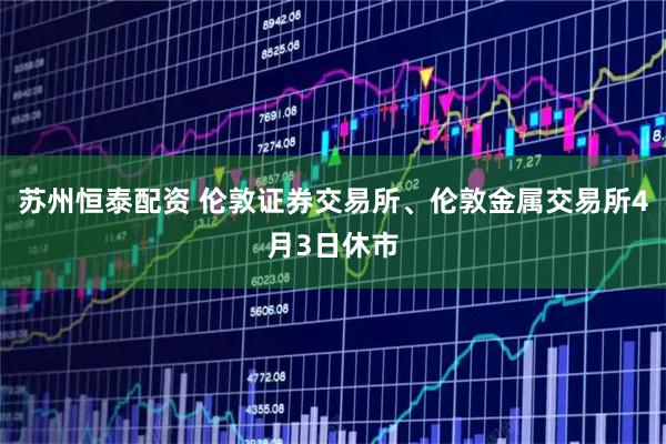 苏州恒泰配资 伦敦证券交易所、伦敦金属交易所4月3日休市