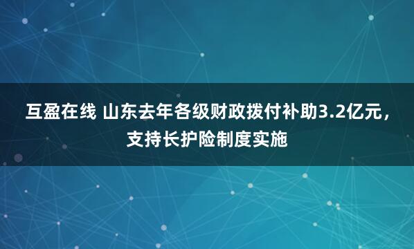 互盈在线 山东去年各级财政拨付补助3.2亿元，支持长护险制度实施