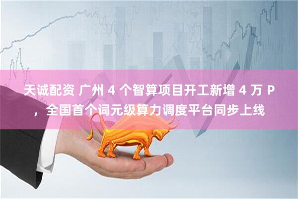 天诚配资 广州 4 个智算项目开工新增 4 万 P,全国首个词元级算力调度平台同步上线