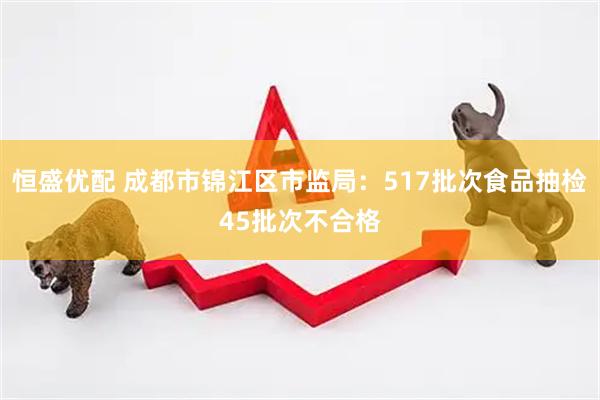 恒盛优配 成都市锦江区市监局：517批次食品抽检45批次不合格