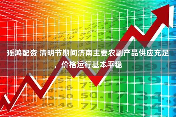 瑶鸿配资 清明节期间济南主要农副产品供应充足，价格运行基本平稳