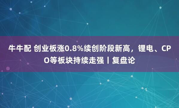 牛牛配 创业板涨0.8%续创阶段新高，锂电、CPO等板块持续走强丨复盘论