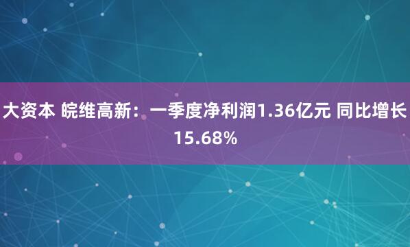 大资本 皖维高新：一季度净利润1.36亿元 同比增长15.68%