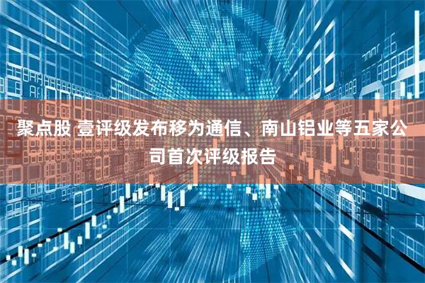 聚点股 壹评级发布移为通信、南山铝业等五家公司首次评级报告