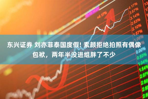 东兴证券 刘亦菲泰国度假! 素颜拒绝拍照有偶像包袱，两年半没进组胖了不少