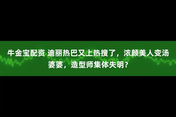 牛金宝配资 迪丽热巴又上热搜了，浓颜美人变汤婆婆，造型师集体失明？