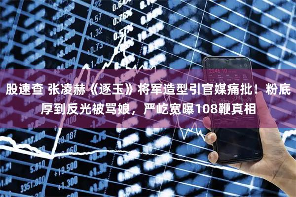 股速查 张凌赫《逐玉》将军造型引官媒痛批！粉底厚到反光被骂娘，严屹宽曝108鞭真相