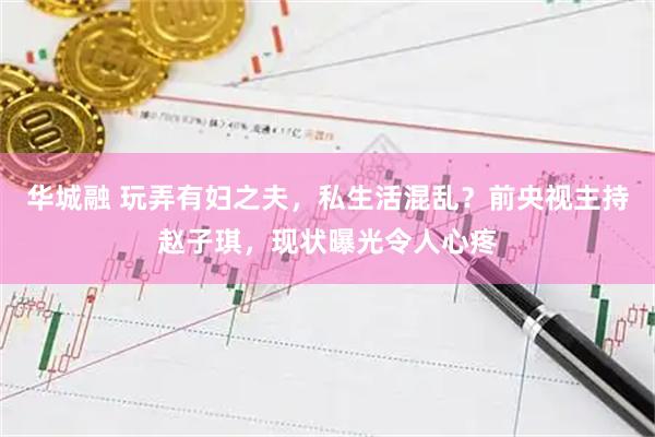 华城融 玩弄有妇之夫，私生活混乱？前央视主持赵子琪，现状曝光令人心疼
