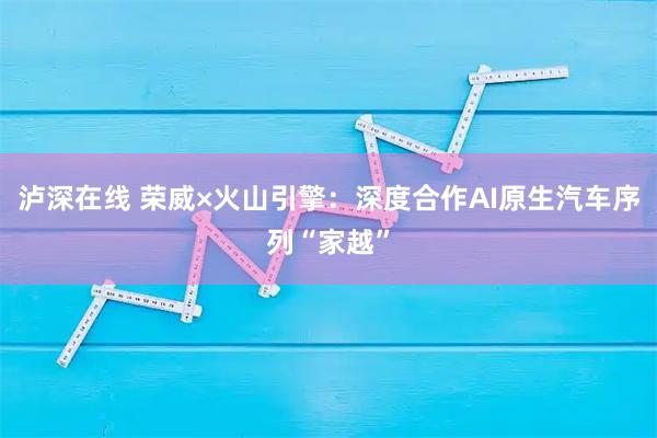 泸深在线 荣威×火山引擎：深度合作AI原生汽车序列“家越”
