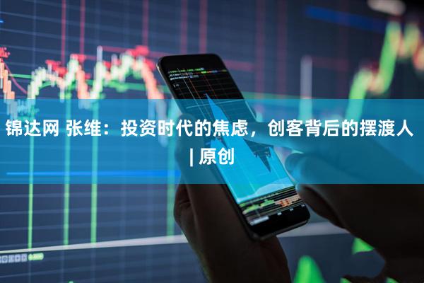 锦达网 张维：投资时代的焦虑，创客背后的摆渡人 | 原创