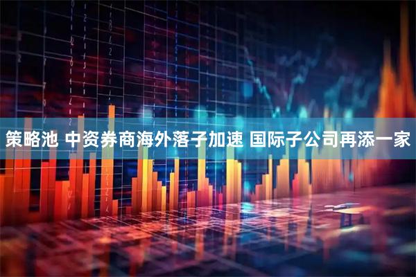 策略池 中资券商海外落子加速 国际子公司再添一家