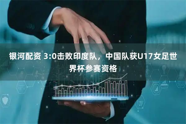 银河配资 3:0击败印度队，中国队获U17女足世界杯参赛资格