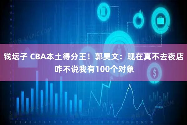 钱坛子 CBA本土得分王！郭昊文：现在真不去夜店 咋不说我有100个对象