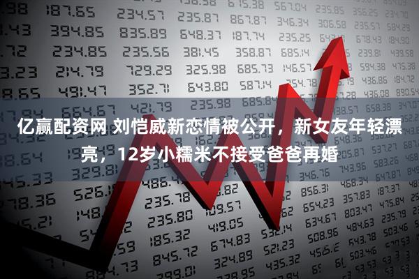 亿赢配资网 刘恺威新恋情被公开，新女友年轻漂亮，12岁小糯米不接受爸爸再婚