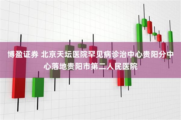 博盈证券 北京天坛医院罕见病诊治中心贵阳分中心落地贵阳市第二人民医院
