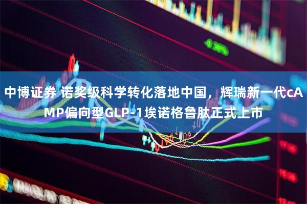 中博证券 诺奖级科学转化落地中国，辉瑞新一代cAMP偏向型GLP-1埃诺格鲁肽正式上市