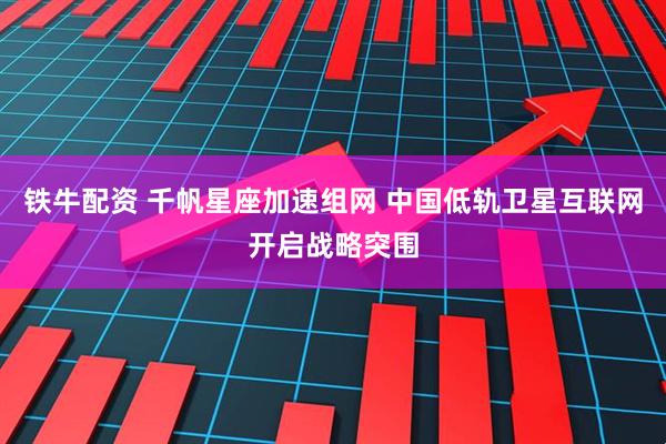 铁牛配资 千帆星座加速组网 中国低轨卫星互联网开启战略突围